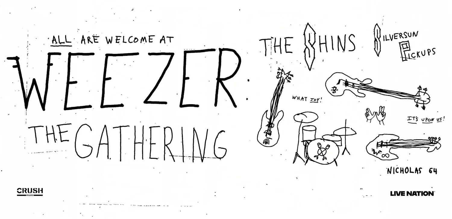 A hand-drawn banner advertisement for Weezer's newest tour, featuring hand-written text and drawings of
            instruments like the drums, bass guitars, and an electric guitar, along with the Weezer hand sign, which is two hands facing outwards
             and put together at the thumbs, with the index and middle fingers on both hands extended and the ring and pinky fingers on both hands
             put down to form a 'W'. The hand-written text reads: 'ALL ARE WELCOME AT WEEZER: THE GATHERING', 'The Shins', 'Silversun Pickups',
             'WHAT JOY!' with the word 'joy' underlined, and 'IT'S UPON US!' fully underlined.